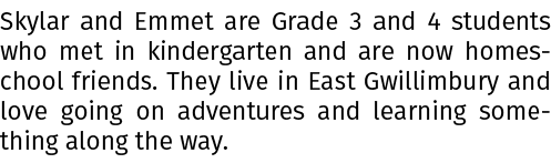 Skylar and Emmet are Grade 3 and 4 students who met in kindergarten and are now homeschool friends. They live in East...