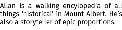 Allan is a walking encylopedia of all things ‘historical’ in Mount Albert. He’s also a storyteller of epic proportions.