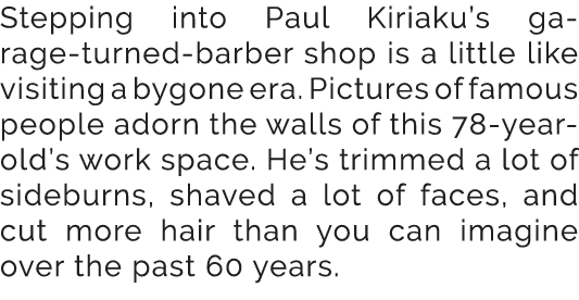 Stepping into Paul Kiriaku’s garage turned barber shop is a little like visiting a bygone era. Pictures of famous peo...